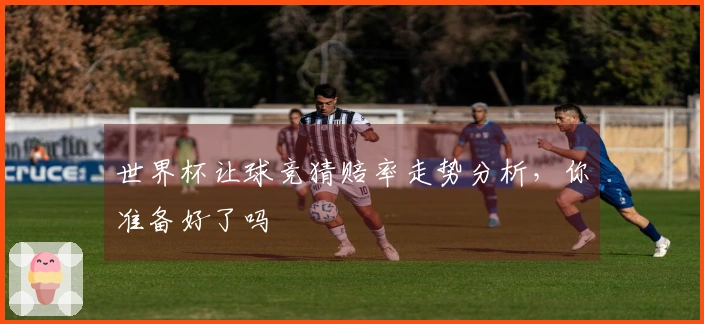 世界杯让球竞猜赔率走势分析，你准备好了吗