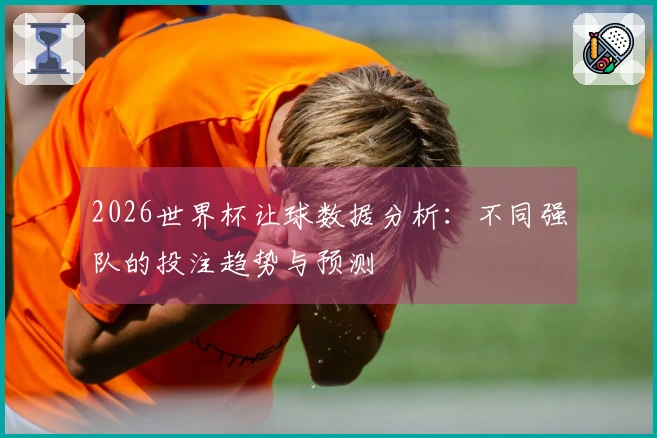 2026世界杯让球数据分析：不同强队的投注趋势与预测